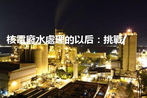 核電廢水處理的以后：挑戰(zhàn)與機(jī)遇并存？